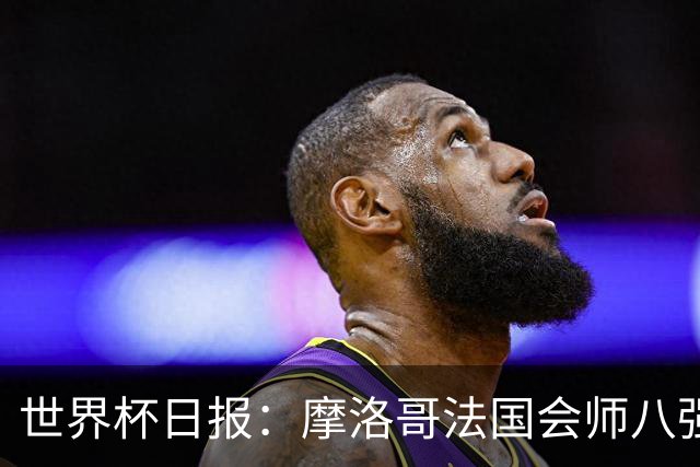 世界杯日报：摩洛哥法国会师八强 图赫尔辟谣球员使用伟哥