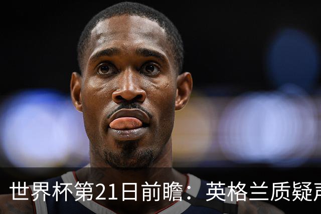 世界杯第21日前瞻：英格兰质疑声中前行 美国力求打破恐欧魔咒