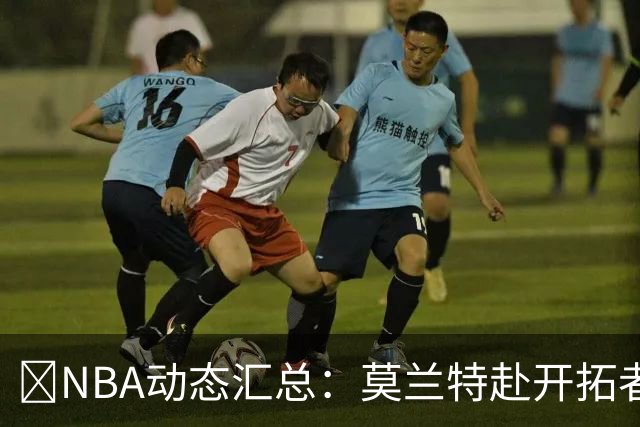 🚨NBA动态汇总：莫兰特赴开拓者 哈登商讨续约 追梦助力追詹眉