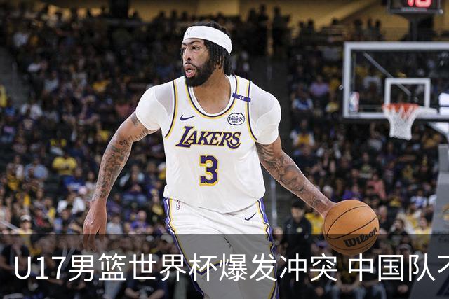 U17男篮世界杯爆发冲突 中国队不敌立陶宛淘汰赛战法国